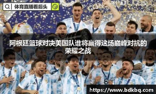 阿根廷篮球对决美国队谁将赢得这场巅峰对抗的荣耀之战